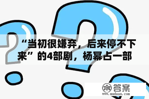 “当初很嫌弃，后来停不下来”的4部剧，杨幂占一部，没看过的亏大了