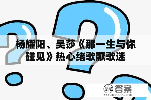 杨耀阳、吴莎《那一生与你碰见》热心绪歌献歌迷