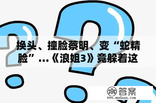 换头、撞脸蔡明、变“蛇精脸”…《浪姐3》竟躲着这么多变脸女星