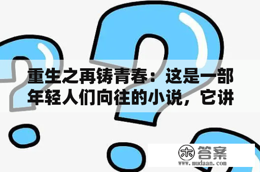 重生之再铸青春：这是一部年轻人们向往的小说，它讲述了一个人在意外死亡后，竟然重生到了自己的青春时代，有了重新开始的机会。这个人不仅有了前世的记忆，还拥有了一些特殊的能力，他开始用自己的智慧和经验去改变自己的人生，让自己的青春变得更加精彩。