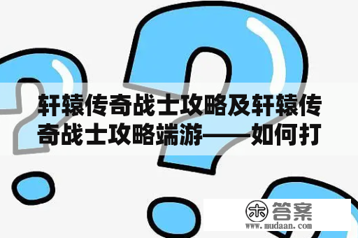 轩辕传奇战士攻略及轩辕传奇战士攻略端游——如何打造最强战士