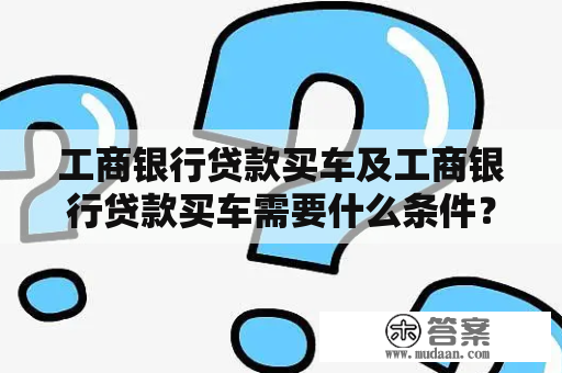 工商银行贷款买车及工商银行贷款买车需要什么条件？