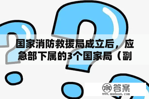 国家消防救援局成立后，应急部下属的3个国家局（副部级）及最新人事调整！