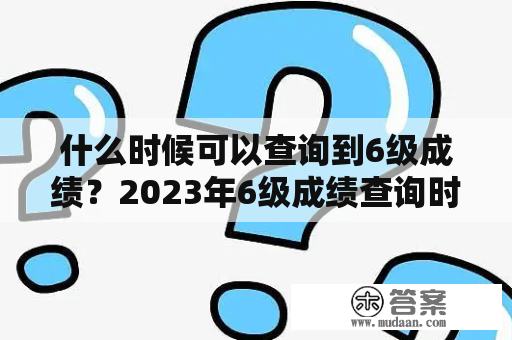 什么时候可以查询到6级成绩？2023年6级成绩查询时间是什么时候？