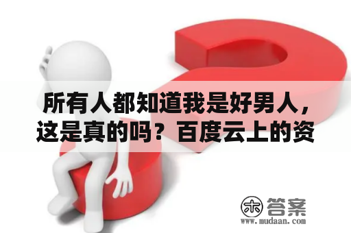 所有人都知道我是好男人，这是真的吗？百度云上的资料是否能证明这一点？这个问题或许无法得到一个明确的答案，因为好与坏是相对的，每个人对于“好男人”的定义也会有所不同。但是，在社会道德的基础上，我们可以找到一些共性的标准来评价一个人是否为“好男人”。