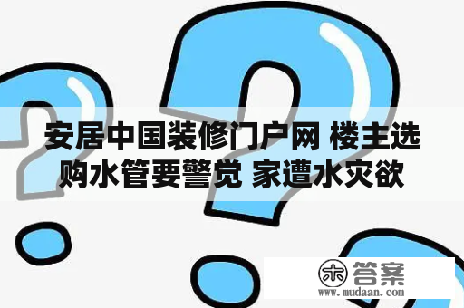安居中国装修门户网 楼主选购水管要警觉 家遭水灾欲哭无泪 安居中国装修门户网 楼主选购水管要警觉 家遭水灾欲哭无泪