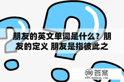 朋友的英文单词是什么？朋友的定义 朋友是指彼此之间互相信任，互相关心，互相帮助的人。朋友是我们生活中不可或缺的一部分，他们可以给我们带来快乐、支持和帮助。下面是一些与“朋友”相关的英文单词。