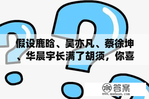 假设鹿晗、吴亦凡、蔡徐坤、华晨宇长满了胡须，你喜欢谁？