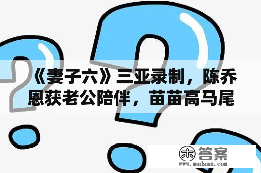 《妻子六》三亚录制，陈乔恩获老公陪伴，苗苗高马尾造型好少女