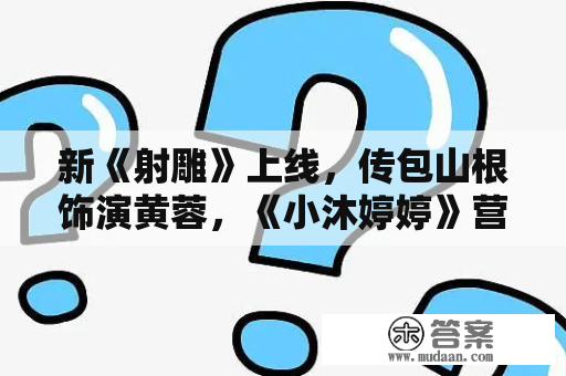 新《射雕》上线，传包山根饰演黄蓉，《小沐婷婷》营销遭群嘲