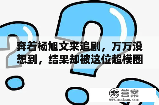 奔着杨旭文来追剧，万万没想到，结果却被这位超模圈粉