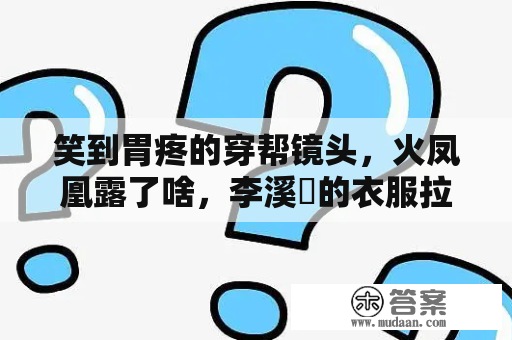 笑到胃疼的穿帮镜头，火凤凰露了啥，李溪苪的衣服拉的也太尬了！