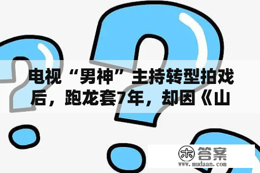 电视“男神”主持转型拍戏后，跑龙套7年，却因《山河令》火了