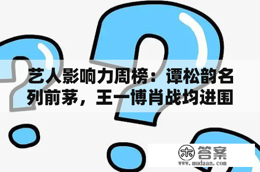 艺人影响力周榜：谭松韵名列前茅，王一博肖战均进围，成毅实火了