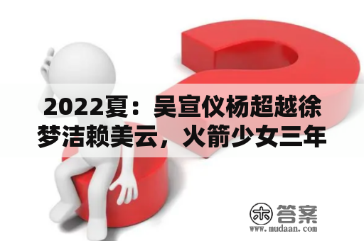 2022夏：吴宣仪杨超越徐梦洁赖美云，火箭少女三年华贵蜕变