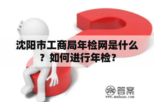 沈阳市工商局年检网是什么？如何进行年检？