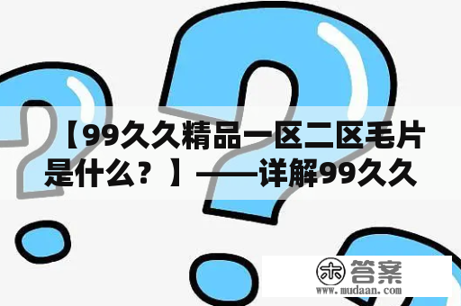 【99久久精品一区二区毛片是什么？】——详解99久久精品一区二区毛片的含义与特点