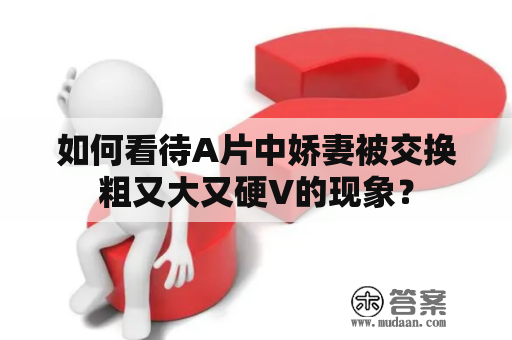 如何看待A片中娇妻被交换粗又大又硬V的现象？