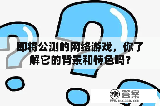 即将公测的网络游戏，你了解它的背景和特色吗？