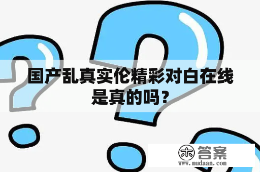 国产乱真实伦精彩对白在线是真的吗？