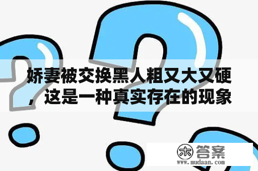 娇妻被交换黑人粗又大又硬，这是一种真实存在的现象吗？