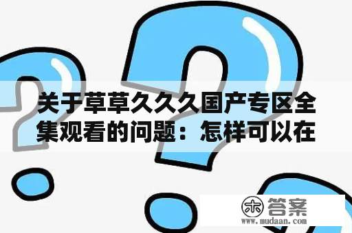 关于草草久久久国产专区全集观看的问题：怎样可以在网上观看草草久久久国产专区全集？