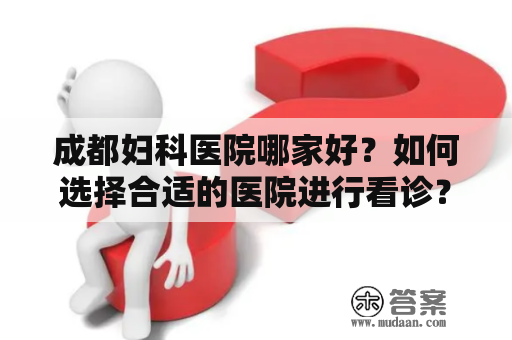 成都妇科医院哪家好？如何选择合适的医院进行看诊？