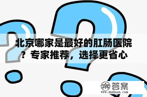 北京哪家是最好的肛肠医院？专家推荐，选择更省心