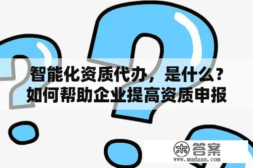 智能化资质代办，是什么？如何帮助企业提高资质申报效率？