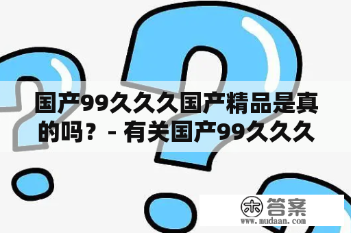 国产99久久久国产精品是真的吗？- 有关国产99久久久国产精品的详细解析