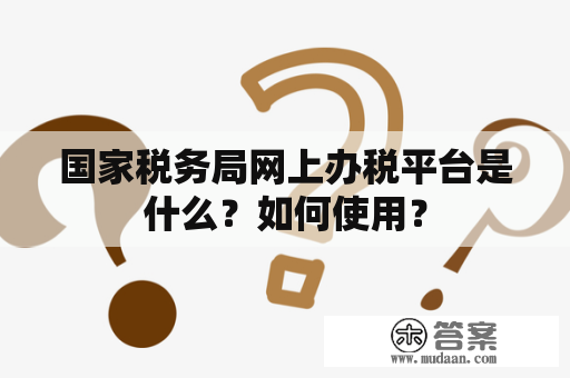 国家税务局网上办税平台是什么？如何使用？