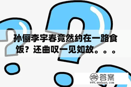 孙俪李宇春竟然约在一路食饭？还曲叹一见如故。。。(转载)