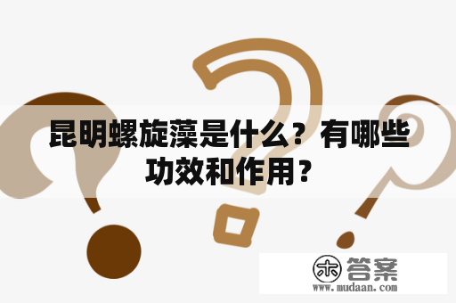 昆明螺旋藻是什么？有哪些功效和作用？