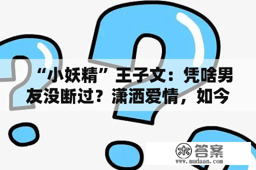 “小妖精”王子文：凭啥男友没断过？潇洒爱情，如今被说找老实人