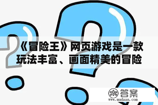 《冒险王》网页游戏是一款玩法丰富、画面精美的冒险游戏。它不仅提供了丰富的冒险任务和挑战，还包含了各种有趣的玩法和社交互动，让玩家们在游戏中尽情体验冒险的乐趣。