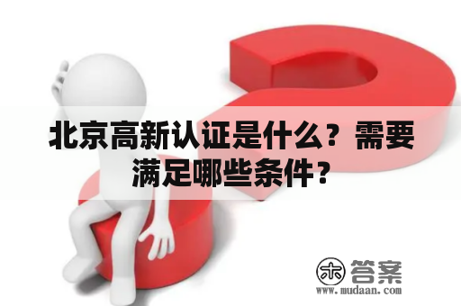 北京高新认证是什么？需要满足哪些条件？