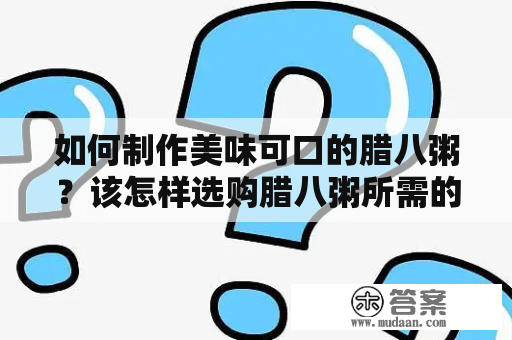 如何制作美味可口的腊八粥？该怎样选购腊八粥所需的配料？下面为您详细介绍腊八粥的做法和配料，以及一些制作技巧。