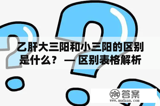 乙肝大三阳和小三阳的区别是什么？ — 区别表格解析