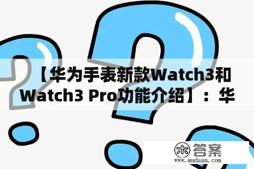 【华为手表新款Watch3和Watch3 Pro功能介绍】：华为手表Watch3和Watch3 Pro的功能介绍！