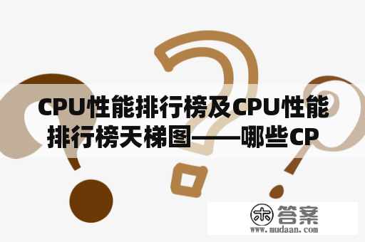 CPU性能排行榜及CPU性能排行榜天梯图——哪些CPU具备高性能？