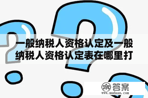 一般纳税人资格认定及一般纳税人资格认定表在哪里打印？