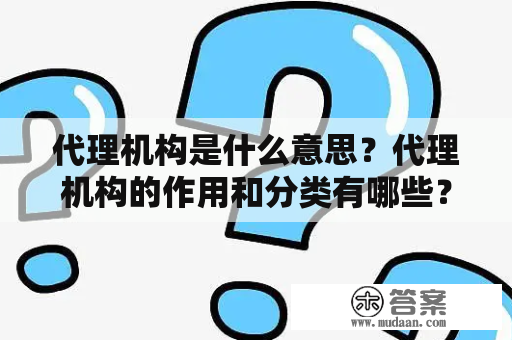 代理机构是什么意思？代理机构的作用和分类有哪些？