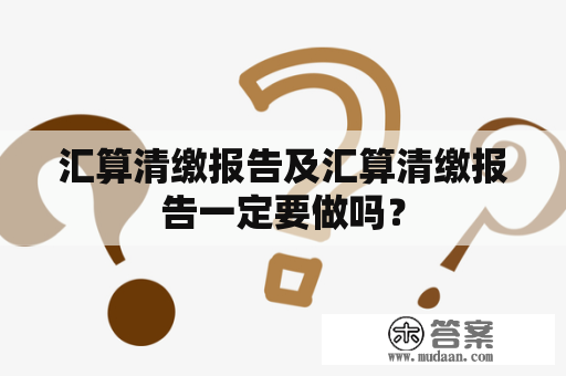 汇算清缴报告及汇算清缴报告一定要做吗？