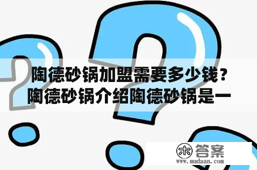 陶德砂锅加盟需要多少钱？陶德砂锅介绍陶德砂锅是一种传统的烹饪锅具，经过长时间的使用和改进，已经成为在中国闻名的品牌之一。陶德砂锅的特点是锅身坚实，耐用，锅底加厚，能均匀散热，而且煮出的食物美味可口。陶德砂锅的加盟模式也非常成功，因为它具有良好的品牌影响力和巨大的市场需求，因此，它成为了广大投资者希望加盟的热门项目之一。