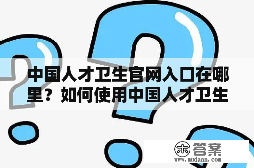 中国人才卫生官网入口在哪里？如何使用中国人才卫生官网？