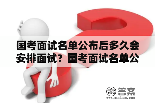 国考面试名单公布后多久会安排面试？国考面试名单公布后的具体流程和注意事项