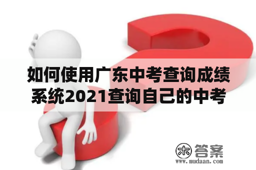 如何使用广东中考查询成绩系统2021查询自己的中考成绩？