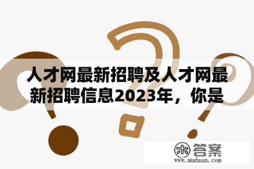 人才网最新招聘及人才网最新招聘信息2023年，你是否了解？