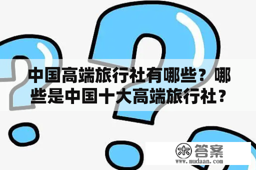 中国高端旅行社有哪些？哪些是中国十大高端旅行社？