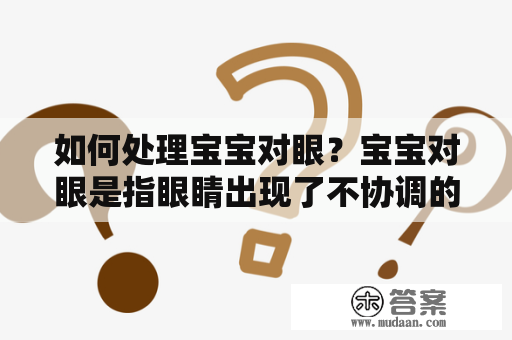 如何处理宝宝对眼？宝宝对眼是指眼睛出现了不协调的情况，造成视力上的问题。一般来说，宝宝出生后的前几个月，眼睛的视觉功能还没有完全发育，很难判断宝宝是否有对眼的情况。但是，当宝宝长大后，对眼的问题会逐渐显现出来。如果不及时处理，宝宝的视力会受到影响。那么，对眼怎么办？下面是一些处理对眼的方法：